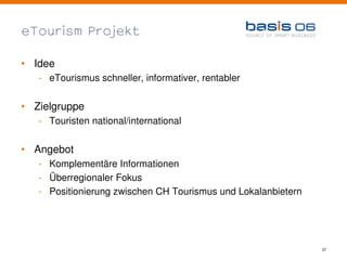 eTourism Projekt

• Idee
   - eTourismus schneller, informativer, rentabler


• Zielgruppe
   - Touristen national/international


• Angebot
   - Komplementäre Informationen
   - Überregionaler Fokus
   - Positionierung zwischen CH Tourismus und Lokalanbietern




                                                               37
 