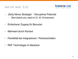 Warum Web 3.0?

• „Early Mover Strategie“ - Disruptives Potential
   - Start before you need to! (C. M. Christensen)


• Einfacherer Zugang für Benutzer

• Mehrwert durch Kontext

• Flexibilität bei Integrationen / Partnerschaften

• RDF Technologie im Backend



                                                     40
 