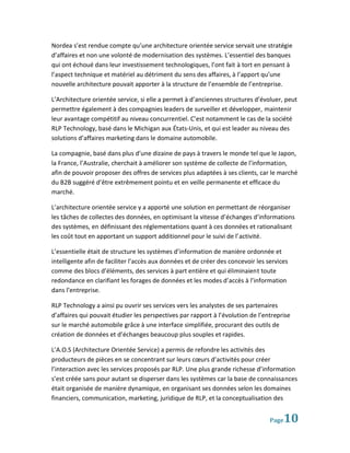 Nordea s’est rendue compte qu’une architecture orientée service servait une stratégie
d’affaires et non une volonté de modernisation des systèmes. L’essentiel des banques
qui ont échoué dans leur investissement technologiques, l’ont fait à tort en pensant à
l’aspect technique et matériel au détriment du sens des affaires, à l’apport qu’une
nouvelle architecture pouvait apporter à la structure de l’ensemble de l’entreprise.

L’Architecture orientée service, si elle a permet à d’anciennes structures d’évoluer, peut
permettre également à des compagnies leaders de surveiller et développer, maintenir
leur avantage compétitif au niveau concurrentiel. C’est notamment le cas de la société
RLP Technology, basé dans le Michigan aux États-Unis, et qui est leader au niveau des
solutions d’affaires marketing dans le domaine automobile.

La compagnie, basé dans plus d’une dizaine de pays à travers le monde tel que le Japon,
la France, l’Australie, cherchait à améliorer son système de collecte de l’information,
afin de pouvoir proposer des offres de services plus adaptées à ses clients, car le marché
du B2B suggéré d’être extrêmement pointu et en veille permanente et efficace du
marché.

L’architecture orientée service y a apporté une solution en permettant de réorganiser
les tâches de collectes des données, en optimisant la vitesse d’échanges d’informations
des systèmes, en définissant des réglementations quant à ces données et rationalisant
les coût tout en apportant un support additionnel pour le suivi de l’activité.

L’essentielle était de structure les systèmes d’information de manière ordonnée et
intelligente afin de faciliter l’accès aux données et de créer des concevoir les services
comme des blocs d’éléments, des services à part entière et qui éliminaient toute
redondance en clarifiant les forages de données et les modes d’accès à l’information
dans l’entreprise.

RLP Technology a ainsi pu ouvrir ses services vers les analystes de ses partenaires
d’affaires qui pouvait étudier les perspectives par rapport à l’évolution de l’entreprise
sur le marché automobile grâce à une interface simplifiée, procurant des outils de
création de données et d’échanges beaucoup plus souples et rapides.

L’A.O.S (Architecture Orientée Service) a permis de refondre les activités des
producteurs de pièces en se concentrant sur leurs cœurs d’activités pour créer
l’interaction avec les services proposés par RLP. Une plus grande richesse d’information
s’est créée sans pour autant se disperser dans les systèmes car la base de connaissances
était organisée de manière dynamique, en organisant ses données selon les domaines
financiers, communication, marketing, juridique de RLP, et la conceptualisation des


                                                                                  Page 10
 