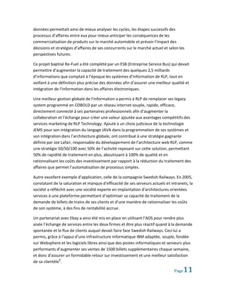 données permettait ainsi de mieux analyser les cycles, les étapes successifs des
processus d’affaires entre eux pour mieux anticiper les conséquences de les
commercialisation de produits sur le marché automobile et prévoir l’impact des
décisions et stratégies d’affaires de ses concurrents sur le marché actuel et selon les
perspectives futures.

Ce projet baptisé Re-Fuel a été complété par un ESB (Entreprise Service Bus) qui devait
permettre d’augmenter la capacité de traitement des quelques 2,5 milliards
d’informations que comptait à l’époque les systèmes d’information de RLP, tout en
veillant à une définition plus précise des données afin d’assurer une meilleur qualité et
intégration de l’information dans les affaires électroniques.

Une meilleur gestion globale de l’information a permis à RLP de remplacer ses legacy
system programmé en COBOLD par un réseau internet souple, rapide, efficace,
directement connecté à ses partenaires professionnels afin d’augmenter la
collaboration et l’échange pour créer une valeur ajoutée aux avantages compétitifs des
services marketing de RLP Technology. Ajouté à un choix judicieux de la technologie
JEMS pour son intégration du langage JAVA dans la programmation de ses systèmes et
son intégration dans l’architecture globale, ont contribué à une stratégie gagnante
définie par Joe Lafair, responsable du développement de l’architecture web RLP, comme
une stratégie 50/50/100 avec 50% de l’activité reposant sur cette solution, permettant
50% de rapidité de traitement en plus, aboutissant à 100% de qualité et en
rationnalisant les coûts des investissement par rapport à la réduction du traitement des
affaires que permet l’automatisation de processus simples.

Autre excellent exemple d’application, celle de la compagnie Swedish Railways. En 2005,
constatant de la saturation et manque d’efficacité de ses serveurs actuels et intranets, la
société a réfléchit avec une société experte en implantation d’architectures orientées
services à une plateforme permettant d’optimiser sa capacité de traitement de la
demande de billets de trains de ses clients et d’une manière de rationnaliser les coûts
de son système, à des fins de rentabilité accrue.

Un partenariat avec Ebay a ainsi été mis en place en utilisant l’AOS pour rendre plus
aisée l’échange de services entre les deux firmes et être plus réactif quand à la demande
spontanée et le flux de clients auquel devait faire face Swedish Railways. Ceci lui a
permis, grâce à l’appui d’une infrastructure informatique IBM adaptée, souple, fondée
sur Websphere et les logiciels libres ainsi que des postes informatiques et serveurs plus
performants d’augmenter ses ventes de 1500 billets supplémentaires chaque semaine,
et donc d’assurer un formidable retour sur investissement et une meilleur satisfaction
de sa clientèle9.

                                                                                 Page 11
 