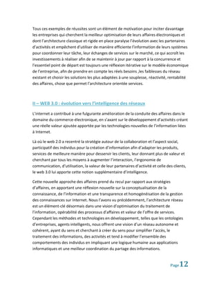 Tous ces exemples de réussites sont un élément de motivation pour inciter davantage
les entreprises qui cherchent la meilleur optimisation de leurs affaires électroniques et
dont l’architecture classique et rigide en place paralyse l’évolution avec les partenaires
d’activités et empêchent d’utiliser de manière efficiente l’information de leurs systèmes
pour coordonner leur tâche, leur échanges de services sur le marché, ce qui accroît les
investissements à réaliser afin de se maintenir à jour par rapport à la concurrence et
l’essentiel point de départ est toujours une réflexion itérative sur le modèle économique
de l’entreprise, afin de prendre en compte les réels besoins ,les faiblesses du réseau
existant et choisir les solutions les plus adaptées à une souplesse, réactivité, rentabilité
des affaires, chose que permet l’architecture orientée services.



II – WEB 3.0 : évolution vers l’intelligence des réseaux
L’internet a contribué à une fulgurante amélioration de la conduite des affaires dans le
domaine du commerce-électronique, en s’axant sur le développement d’activités créant
une réelle valeur ajoutée apportée par les technologies nouvelles de l’information liées
à Internet.

Là où le web 2.0 a recentré la stratégie autour de la collaboration et l’aspect social,
participatif des individus pour la création d’information afin d’adapter les produits,
services de meilleure manière pour desservir les clients, leur donnant plus de valeur et
cherchant par tous les moyens à augmenter l’interaction, l’ergonomie de
communication, d’utilisation, la valeur de leur partenaires d’activité et celle des clients,
le web 3.0 lui apporte cette notion supplémentaire d’intelligence.

Cette nouvelle approche des affaires prend du recul par rapport aux stratégies
d’affaires, en apportant une réflexion nouvelle sur la conceptualisation de la
connaissance, de l’information et une transparence et homogénéisation de la gestion
des connaissances sur Internet. Nous l’avons vu précédemment, l’architecture réseau
est un élément-clé désormais dans une vision d’optimisation du traitement de
l’information, opérabilité des processus d’affaires et valeur de l’offre de services.
Cependant les méthodes et technologies en développement, telles que les ontologies
d’entreprises, agents intelligents, nous offrent une vision d’un réseau autonome et
cohérent, ayant du sens et cherchant à créer du sens pour simplifier l’accès, le
traitement des informations, des activités et tend à modifier l’ensemble des
comportements des individus en impliquant une logique humaine aux applications
informatiques et une meilleur coordination du partage des informations.


                                                                                  Page 12
 