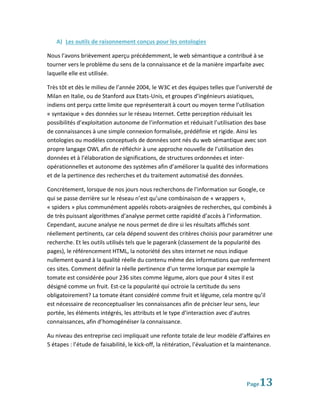 A) Les outils de raisonnement conçus pour les ontologies

Nous l’avons brièvement aperçu précédemment, le web sémantique a contribué à se
tourner vers le problème du sens de la connaissance et de la manière imparfaite avec
laquelle elle est utilisée.

Très tôt et dès le milieu de l’année 2004, le W3C et des équipes telles que l’université de
Milan en Italie, ou de Stanford aux Etats-Unis, et groupes d’ingénieurs asiatiques,
indiens ont perçu cette limite que représenterait à court ou moyen terme l’utilisation
« syntaxique » des données sur le réseau Internet. Cette perception réduisait les
possibilités d’exploitation autonome de l’information et réduisait l’utilisation des base
de connaissances à une simple connexion formalisée, prédéfinie et rigide. Ainsi les
ontologies ou modèles conceptuels de données sont nés du web sémantique avec son
propre langage OWL afin de réfléchir à une approche nouvelle de l’utilisation des
données et à l’élaboration de significations, de structures ordonnées et inter-
opérationnelles et autonome des systèmes afin d’améliorer la qualité des informations
et de la pertinence des recherches et du traitement automatisé des données.

Concrètement, lorsque de nos jours nous recherchons de l’information sur Google, ce
qui se passe derrière sur le réseau n’est qu’une combinaison de « wrappers »,
« spiders » plus communément appelés robots-araignées de recherches, qui combinés à
de très puissant algorithmes d’analyse permet cette rapidité d’accès à l’information.
Cependant, aucune analyse ne nous permet de dire si les résultats affichés sont
réellement pertinents, car cela dépend souvent des critères choisis pour paramétrer une
recherche. Et les outils utilisés tels que le pagerank (classement de la popularité des
pages), le référencement HTML, la notoriété des sites internet ne nous indique
nullement quand à la qualité réelle du contenu même des informations que renferment
ces sites. Comment définir la réelle pertinence d’un terme lorsque par exemple la
tomate est considérée pour 236 sites comme légume, alors que pour 4 sites il est
désigné comme un fruit. Est-ce la popularité qui octroie la certitude du sens
obligatoirement? La tomate étant considéré comme fruit et légume, cela montre qu’il
est nécessaire de reconceptualiser les connaissances afin de préciser leur sens, leur
portée, les éléments intégrés, les attributs et le type d’interaction avec d’autres
connaissances, afin d’homogénéiser la connaissance.

Au niveau des entreprise ceci impliquait une refonte totale de leur modèle d’affaires en
5 étapes : l’étude de faisabilité, le kick-off, la réitération, l’évaluation et la maintenance.




                                                                                    Page  13
 