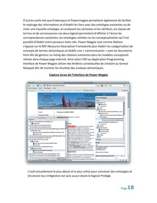 D’autres outils tels que Poweraqua et Powermagpie permettent également de faciliter
le repérage des informations et d’établir les liens avec des ontologies existantes ou de
créer une nouvelle ontologie, en analysant les contextes et les attributs, les classes de
termes et de connaissances ces deux logiciel permettent d’afficher à l’écran les
correspondances existantes, les ontologies utilisées ou les conceptualisation qu’il est
possible d’établir entre plusieurs mots-clés. Power Magpie tout comme Watson
s’appuie sur le RDF (Resource Description Framework) pour établir les catégorisation de
concepts,de termes sémantiques et établir une « communication » avec les documents
html afin de générer un listing des relations existantes dans les modèles conceptuels
relevés dans chaque page internet. Ainsi selon l’API ou Application Programming
Interface de Power Magpie utiliser des fenêtres contextuelles de similaire au format
Notepad afin de montrer les résultats des analyses sémantiques.

                     Capture écran de l’interface de Power Magpie




   L’outil actuellement le plus abouti et le plus utilisé pour concevoir des ontologies et
   structures leur intégration est sans aucun doute le logiciel Protégé.



                                                                                Page  18
 