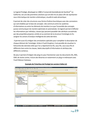 Le logiciel Protégé, développé en 2000 à l’université biomédicale de Stanford 13 en
Californie, est une des premières solutions qui ont été mis en place afin de représenter
sous informatique de manière schématique, visuelle le web sémantique.

Il permet de créer des structures sous forme d’arbres heuristiques avec des connexions
qui sont établies par le biais de concepts- clés communs entre les systèmes
d’informations ou entre les éléments de manière à ce que l’ensemble des concepts
puisse communiquer de manière optimisée et automatisée. Ce logiciel permet d’affecter
les informations par individus, classes (qui peuvent posséder des attributs caractérisés
par des propriétés propres), entités et au sommet de la structure l’ontologie et d’y
assigner les actions d’analyse intelligente de cette dernière.

 Il permet aussi d’y intégrer des annotations spéciales pour compléter la description de
chaque élément de l’ontologie. Grâce à l’outil Graphviz, il est possible de visualiser la
hiérarchie des données telle que l’on a répertorié les fils, sous-fils, sous-sous-fils et
différents liens entre les classes, labels descriptifs d’information et attributs des
différents contenus.

De plus il permet d’intégrer des plug-ins pour fonctionner avec les documents OIL, RDS,
OWL de toutes sortes, inclure des librairies et notamment un plug-in intéressant avec
l’outil Watson Gateway.

                Exemple de l’interface de Protégé (en version 4 bêta ici)




                                                                                Page 19
 