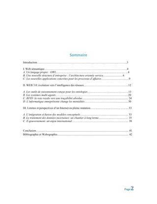 Sommaire
Introduction…..………..……………………………………………………………………...3

I. Web sémantique…………………………………………………………………………….4
A. Un langage propre : OWL………………………………………………………………………..…4
B. Une nouvelle structure d’entreprise : l’architecture orientée service............................6
C. Les nouvelles applications concrètes pour les processus d’affaires……………………..….9

II. WEB 3.0: évolution vers l’intelligence des réseaux………………………………………...12

A. Les outils de raisonnement conçus pour les ontologies……………………..…………..…..13
B. Les systèmes multi-agents………………………………………..…………….……….…...20
C. RFID: la voie royale vers une traçabilité absolue................................................................. 24
D. L’informatique omniprésente change les mentalités………………………………..............30

III. Limites et perspectives d’un Internet en pleine mutation……………………………………….33

A. L’intégration et fusion des modèles conceptuels.................................................................... 33
B. Le traitement des données incertaines: un chantier à long terme.......................................... 35
C. E-gouvernement: un enjeu international…………….……………………………………... 38


Conclusion…............................................................................................................................... 41
Bibliographie et Webographie..................................................................................................... 42




                                                                                                                                   Page    2
 