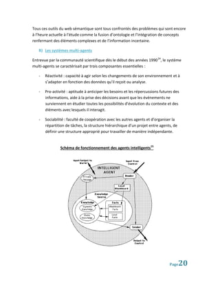 Tous ces outils du web sémantique sont tous confrontés des problèmes qui sont encore
à l’heure actuelle à l’étude comme la fusion d’ontologie et l’intégration de concepts
renfermant des éléments complexes et de l’information incertaine.

   B) Les systèmes multi-agents

Entrevue par la communauté scientifique dès le début des années 1990 14, le système
multi-agents se caractérisait par trois composantes essentielles :

   -   Réactivité : capacité à agir selon les changements de son environnement et à
       s’adapter en fonction des données qu’il reçoit ou analyse.

   -   Pro-activité : aptitude à anticiper les besoins et les répercussions futures des
       informations, aide à la prise des décisions avant que les événements ne
       surviennent en étudier toutes les possibilités d’évolution du contexte et des
       éléments avec lesquels il interagit.

   -   Sociabilité : faculté de coopération avec les autres agents et d’organiser la
       répartition de tâches, la structure hiérarchique d’un projet entre agents, de
       définir une structure approprié pour travailler de manière indépendante.


                Schéma de fonctionnement des agents intelligents15




                                                                                 Page  20
 