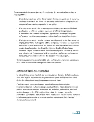 On retrouve généralement trois types d’organisation des agents intelligents dans le
système SMA17 :

   -   L’architecture axée sur le flux d’information : le rôle des agents est de capturer,
       analyser, et effectuer des veilles sur la base de connaissances qu’il possède ou
       acquiert afin de maintenir sa qualité et son utilité.

   -   L’architecture orientée rôle : chaque agents comprend des responsabilités et
       peut avoir à se référer à un agent supérieur. Une hiérarchie par couche
       d’importance des tâches à accomplir ou application à utiliser peut suggérer
       qu’un agent constitue des sous-agents qui vont exécuter des tâches simples.

   -   L’architecture orientée contrôle : mise en place lorsque le projet dans lequel est
       impliqué le système multi-agents est trop complexe pour laisser une autonomie
       et confiance totale à l’ensemble des agents, des contrôles s’effectuent dans leur
       espace de collaboration afin de valider l’atteinte de objectifs de chaque
       éléments simples contenu dans les applications complexes à réaliser et ensuite
       une validation de l’ensemble de la tâche complexe est effectuer par les agents
       lorsque tous manifestent l’atteinte des objectifs définis au départ.

   De nombreux domaines exploitent déjà cette technologie, notamment les secteurs
   de la santé, du tourisme et de la gestion de la relation client.



   Système multi-agents dans l’aéronautique

   Le très ambitieux projet Nextlink, par exemple, dans le domaine de l’aéronautique,
   avait pour objectif de construire un système multi-agents afin de travailler sur le
   design des pièces de construction des avions commerciaux.

   L’architecture du système utilisait un agent intelligent qui supervisaient
   l’avancement dans la réalisation des pièces et validait les étapes de conception et
   pouvait moduler des décisions en fonction des impératifs, défaillances, difficultés
   rencontrées auprès des différents ingénieurs réparties à travers le monde,
   permettant également la transmission via les réseaux sans-fils aux équipes humaines
   et le but était de construire un système standard transposable dans d’autres
   domaines ultérieurement.




                                                                                 Page 22
 
