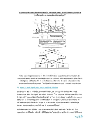 Schéma représentatif de l’application du système d’agents intelligents pour réguler le
                      traffic routier au niveau des intersections19




  Cette technologie représente un défi formidable dans les systèmes d’informations des
entreprises, et les projets actuels rapprochent les systèmes multi-agents de la recherche en
   intelligence artificielle, afin de permettre une autonomie de travail sur des éléments
 beaucoup plus complexes et sur l’amélioration du raisonnement « humain » des agents.

C) RFID : la voie royale vers une traçabilité absolue

Développée dès la seconde guerre mondiale, en 1948, pour la Royal Air Force
britannique pour distinguer les avions ennemis20, ce système apparaissait alors sous
le nom « IFF » pour Identification Friendly of Foe. Ce n’est que vers la fin des années
1970 que la Radio Frequency Identification fit une percée, lorsque le domaine de
l’armée qui avait conservé l’usage et la recherche exclusive de cette technologie
durant plusieurs décennies finit par la rendre publique.

Utilisée durant les années 1980 essentiellement pour sécuriser l’accès aux sites
nucléaires, et il faudra attendre 1998 pour qu’un système utilise les puces RFID pour

                                                                                 Page 24
 