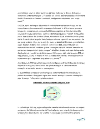 permettre de suivre le bétail au niveau agricole mette sur le devant de la scène
réellement cette technologie. La raison de ces années de silence est essentiellement
due à l’absence de normes et à un devoir de réglementation avant tout usage
public21.

En 2004, après de longues décennies de recherche et fabrication de tags par les
industrie européennes et américaines essentiellement, la RFID pris tout son sens
lorsque les entreprise ont entrevue l’utilité des progiciels, architecture orientée
services et l’enjeu économique au niveau de la logistique que l’apport de nouvelles
puces de traçabilité des produits offrait. Ainsi dès fin 2003, WalMart suivi les pistes
d’ASA firme de détail anglaise dans l’incorporation de tags RFID sur ses produits. Ce
qui causa un demi-échec car le coût des puces se posait car bien que permettant un
rayon d’action de 50m, elles coutaient en moyenne 15€, ce qui réduisait son
implantation dans des firmes de grande taille ayant de forte rotation de stocks ou
portant sur des produits à fortes marges22. WalMart, leader américain de la grande
distribution du reporter ses ambitions pour 2005, année où il créa la norme EPC, en
fréquence 13,56Mhz et 98 bits et dont la portée était estimé à 2 mètres maximum
étant donné qu’il s’agissait d’étiquettes RFID passive 23.

Ainsi depuis, la RFID est utilisée essentiellement pour contrôler le taux de démarque
inconnue en magasin, la traçabilité des produits depuis le fabricant vers les
entrepôts et surveiller les stocks en magasins.

La puce RFID se compose d’une micro-puce renfermant des informations sur le
produit et utilisant l’énergie du signal d’un lecteur RFID qui transmet une requête
pour échanger l’information qu’elle contient.

                    Schéma de fonctionnement d’une puce RFID




La technologie Verichip, approuvée par la travaille actuellement sur une puce ayant
une portée de 300m et permettant d’être implanter sous cutané afin de permettre
la localisation des individus par satellite et préoccupe énormément les prisons


                                                                             Page 25
 