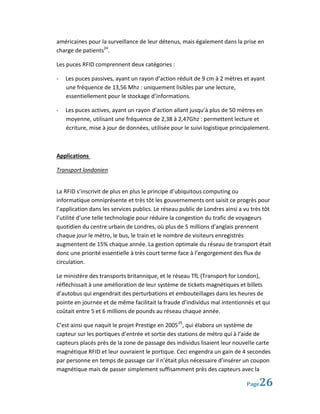 américaines pour la surveillance de leur détenus, mais également dans la prise en
charge de patients24.

Les puces RFID comprennent deux catégories :

-   Les puces passives, ayant un rayon d’action réduit de 9 cm à 2 mètres et ayant
    une fréquence de 13,56 Mhz : uniquement lisibles par une lecture,
    essentiellement pour le stockage d’informations.

-   Les puces actives, ayant un rayon d’action allant jusqu’à plus de 50 mètres en
    moyenne, utilisant une fréquence de 2,38 à 2,47Ghz : permettent lecture et
    écriture, mise à jour de données, utilisée pour le suivi logistique principalement.



Applications

Transport londonien


La RFID s’inscrivit de plus en plus le principe d’ubiquitous computing ou
informatique omniprésente et très tôt les gouvernements ont saisit ce progrès pour
l’application dans les services publics. Le réseau public de Londres ainsi a vu très tôt
l’utilité d’une telle technologie pour réduire la congestion du trafic de voyageurs
quotidien du centre urbain de Londres, où plus de 5 millions d’anglais prennent
chaque jour le métro, le bus, le train et le nombre de visiteurs enregistrés
augmentent de 15% chaque année. La gestion optimale du réseau de transport était
donc une priorité essentielle à très court terme face à l’engorgement des flux de
circulation.

Le ministère des transports britannique, et le réseau TfL (Transport for London),
réfléchissait à une amélioration de leur système de tickets magnétiques et billets
d’autobus qui engendrait des perturbations et embouteillages dans les heures de
pointe en journée et de même facilitait la fraude d’individus mal intentionnés et qui
coûtait entre 5 et 6 millions de pounds au réseau chaque année.

C’est ainsi que naquit le projet Prestige en 2005 25, qui élabora un système de
capteur sur les portiques d’entrée et sortie des stations de métro qui à l’aide de
capteurs placés près de la zone de passage des individus lisaient leur nouvelle carte
magnétique RFID et leur ouvraient le portique. Ceci engendra un gain de 4 secondes
par personne en temps de passage car il n’était plus nécessaire d’insérer un coupon
magnétique mais de passer simplement suffisamment près des capteurs avec la

                                                                             Page  26
 