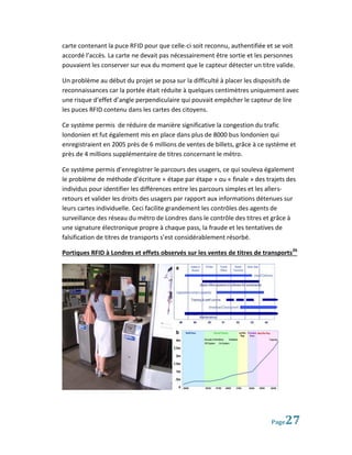 carte contenant la puce RFID pour que celle-ci soit reconnu, authentifiée et se voit
accordé l’accès. La carte ne devait pas nécessairement être sortie et les personnes
pouvaient les conserver sur eux du moment que le capteur détecter un titre valide.

Un problème au début du projet se posa sur la difficulté à placer les dispositifs de
reconnaissances car la portée était réduite à quelques centimètres uniquement avec
une risque d’effet d’angle perpendiculaire qui pouvait empêcher le capteur de lire
les puces RFID contenu dans les cartes des citoyens.

Ce système permis de réduire de manière significative la congestion du trafic
londonien et fut également mis en place dans plus de 8000 bus londonien qui
enregistraient en 2005 près de 6 millions de ventes de billets, grâce à ce système et
près de 4 millions supplémentaire de titres concernant le métro.

Ce système permis d’enregistrer le parcours des usagers, ce qui souleva également
le problème de méthode d’écriture « étape par étape » ou « finale » des trajets des
individus pour identifier les différences entre les parcours simples et les allers-
retours et valider les droits des usagers par rapport aux informations détenues sur
leurs cartes individuelle. Ceci facilite grandement les contrôles des agents de
surveillance des réseau du métro de Londres dans le contrôle des titres et grâce à
une signature électronique propre à chaque pass, la fraude et les tentatives de
falsification de titres de transports s’est considérablement résorbé.

Portiques RFID à Londres et effets observés sur les ventes de titres de transports26




                                                                            Page 27
 