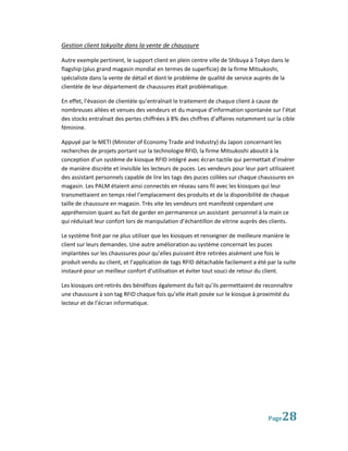 Gestion client tokyoïte dans la vente de chaussure

Autre exemple pertinent, le support client en plein centre ville de Shibuya à Tokyo dans le
flagship (plus grand magasin mondial en termes de superficie) de la firme Mitsukoshi,
spécialiste dans la vente de détail et dont le problème de qualité de service auprès de la
clientèle de leur département de chaussures était problématique.

En effet, l’évasion de clientèle qu’entraînait le traitement de chaque client à cause de
nombreuses allées et venues des vendeurs et du manque d’information spontanée sur l’état
des stocks entraînait des pertes chiffrées à 8% des chiffres d’affaires notamment sur la cible
féminine.

Appuyé par le METI (Minister of Economy Trade and Industry) du Japon concernant les
recherches de projets portant sur la technologie RFID, la firme Mitsukoshi aboutit à la
conception d’un système de kiosque RFID intégré avec écran tactile qui permettait d’insérer
de manière discrète et invisible les lecteurs de puces. Les vendeurs pour leur part utilisaient
des assistant personnels capable de lire les tags des puces collées sur chaque chaussures en
magasin. Les PALM étaient ainsi connectés en réseau sans fil avec les kiosques qui leur
transmettaient en temps réel l’emplacement des produits et de la disponibilité de chaque
taille de chaussure en magasin. Très vite les vendeurs ont manifesté cependant une
appréhension quant au fait de garder en permanence un assistant personnel à la main ce
qui réduisait leur confort lors de manipulation d’échantillon de vitrine auprès des clients.

Le système finit par ne plus utiliser que les kiosques et renseigner de meilleure manière le
client sur leurs demandes. Une autre amélioration au système concernait les puces
implantées sur les chaussures pour qu’elles puissent être retirées aisément une fois le
produit vendu au client, et l’application de tags RFID détachable facilement a été par la suite
instauré pour un meilleur confort d’utilisation et éviter tout souci de retour du client.

Les kiosques ont retirés des bénéfices également du fait qu’ils permettaient de reconnaître
une chaussure à son tag RFID chaque fois qu’elle était posée sur le kiosque à proximité du
lecteur et de l’écran informatique.




                                                                                    Page 28
 