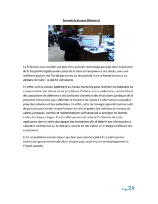 Exemple de kiosque Mitsukoshi




La RFID ainsi nous montre une très forte avancée technologie possible dans le domaine
de la traçabilité logistique des produits et dans la transparence des stocks, avec une
meilleure gestion des flux de personnes ou de produits mais se heurte encore à un
obstacle de taille : la liberté individuelle.

En effet, la RFID utilisée également au niveau marketing pour recenser les habitudes de
consommation des clients ou les procédures d’affaires entre partenaires, suscite l’émoi
des association de défenseurs des droits des citoyens et des institutions juridiques de la
propriété industrielle, pour délimiter la frontière de l’accès à l’information à caractère
privé des individus et des entreprises. En effet, cette technologie apparaît comme outil
de puissant pour sonder en profondeur les faits et gestes des individus et manque de
cadres juridiques, normes et réglementations suffisantes pour protéger les libertés
civiles de chaque citoyen. L’autre effet pervers est celui de l’utilisation de cette
application dans la veille stratégique des entreprises afin d’obtenir des informations à
caractère confidentiel sur les brevets, secrets de fabrication et stratégies d’affaires des
concurrents.

C’est un problème encore majeur qui bien que commençant à être cadré par les
institutions gouvernementales dans chaque pays, reste encore en développement à
l’heure actuelle.




                                                                                 Page 29
 