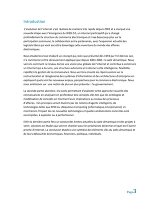 Introduction
 L’évolution de l’internet s’est réalisée de manière très rapide depuis 2001 et a marqué une
nouvelle étape avec l’émergence du WEB 2.0, un internet participatif qui a changé
profondément la structure du commerce électronique et s’axe beaucoup plus sur la
participation commune, la collaboration entre partenaires, avec l’expansion actuelle des
logiciels libres qui vont accroître davantage cette ouverture du monde des affaires
électroniques.

Nous étudierons tout d’abord un concept qui, bien que présenté dès 1993 par Tim Bernes Lee,
n’a commencé à être sérieusement appliqué que depuis 2003-2004 : le web sémantique. Nous
verrons comment ce réseau donne une vision plus globale de l’internet et contribue à construire
un Internet qui a du sens, une structure autonome et à donner cette intelligence, flexibilité,
rapidité à la gestion de la connaissance. Nous verrons ensuite les répercussions sur la
restructuration et réingénierie des systèmes d’information et des architectures d’entreprise en
expliquant quels sont les nouveaux enjeux, perspectives pour le commerce électronique. Nous
nous arrêterons sur une notion de plus en plus présente : l’e-gouvernement.

La seconde partie abordera les outils permettant d’exploiter cette approche nouvelle des
connaissances en analysant en profondeur des concepts-clés tels que les ontologies et
modélisation de concepts en montrant leurs implications au niveau des processus
d’affaires. Ces principes seront illustrés par les notions d'agents intelligents, de
technologies telles que RFID ou Ubiquitous Computing (informatique omniprésente) et
montrerons l'impact de ces nouvelles technologies et quelles améliorations concrètes sont
escomptées, à exploiter ou à perfectionner.

Enfin la dernière partie fera un constat des limites actuelles du web sémantique et des projets à
venir, solutions en études qui sont en chantier pour les prochaines décennies et quel est l’avenir
proche d’Internet. La conclusion établira une synthèse des éléments-clés du web sémantique et
de leurs débouchés économiques, financiers, politique, individuels.




                                                                                          Page   3
 