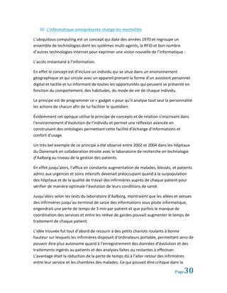 D) L’informatique omniprésente change les mentalités

L’ubiquitous computing est un concept qui date des années 1970 et regroupe un
ensemble de technologies dont les systèmes multi-agents, la RFID et bon nombre
d’autres technologies internet pour exprimer une vision nouvelle de l’informatique :

L’accès instantané à l’information.

En effet le concept est d’inclure un individu qui se situe dans un environnement
géographique et qui circule avec un appareil prenant la forme d’un assistant personnel
digital et tactile et lui informant de toutes les opportunités qui peuvent se présenté en
fonction du comportement, des habitudes, du mode de vie de chaque individu.

Le principe est de programmer ce « gadget » pour qu’il analyse tout seul la personnalité
les actions de chacun afin de lui faciliter le quotidien.

Évidemment cet optique utilise le principe de concepts et de relation s’inscrivant dans
l’environnement d’évolution de l’individu et permet une réflexion avancée en
construisant des ontologies permettant cette facilité d’échange d’informations et
confort d’usage.

Un très bel exemple de ce principe a été observé entre 2002 et 2004 dans les hôpitaux
du Danemark en collaboration étroite avec le laboratoire de recherche en technologie
d’Aalborg au niveau de la gestion des patients.

En effet jusqu’alors, l’afflux en constante augmentation de malades, blessés, et patients
admis aux urgences et soins intensifs devenait préoccupant quand à la surpopulation
des hôpitaux et de la qualité de travail des infirmières auprès de chaque patient pour
vérifier de manière optimale l’évolution de leurs conditions de santé.

Jusqu’alors selon les tests du laboratoire d’Aalborg, montraient que les allées et venues
des infirmières jusqu’au terminal de saisie des informations sous poste informatique,
engendrait une perte de temps de 3 min par patient et que parfois le manque de
coordination des services et entre les relève de gardes pouvait augmenter le temps de
traitement de chaque patient.

L’idée trouvée fut tout d’abord de recourir à des petits chariots roulants à bonne
hauteur sur lesquels les infirmières disposait d’ordinateurs portable, permettant ainsi de
pouvoir être plus autonome quand à l’enregistrement des données d’évolution et des
traitements ingérés au patients et des analyses faites ou restantes à effectuer.
L’avantage était la réduction de la perte de temps dû à l’aller-retour des infirmières
entre leur service et les chambres des malades. Ce qui pouvait être critique dans la

                                                                                Page 30
 