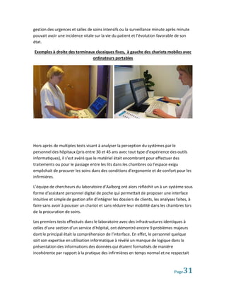 gestion des urgences et salles de soins intensifs ou la surveillance minute après minute
pouvait avoir une incidence vitale sur la vie du patient et l’évolution favorable de son
état.

Exemples à droite des terminaux classiques fixes, à gauche des chariots mobiles avec
                              ordinateurs portables




Hors après de multiples tests visant à analyser la perception du systèmes par le
personnel des hôpitaux (pris entre 30 et 45 ans avec tout type d’expérience des outils
informatiques), il s’est avéré que le matériel était encombrant pour effectuer des
traitements ou pour le passage entre les lits dans les chambres où l’espace exigu
empêchait de procurer les soins dans des conditions d’ergonomie et de confort pour les
infirmières.

L’équipe de chercheurs du laboratoire d’Aalborg ont alors réfléchit un à un système sous
forme d’assistant personnel digital de poche qui permettait de proposer une interface
intuitive et simple de gestion afin d’intégrer les dossiers de clients, les analyses faites, à
faire sans avoir à pousser un chariot et sans réduire leur mobilité dans les chambres lors
de la procuration de soins.

Les premiers tests effectués dans le laboratoire avec des infrastructures identiques à
celles d’une section d’un service d’hôpital, ont démontré encore 9 problèmes majeurs
dont le principal était la compréhension de l’interface. En effet, le personnel quelque
soit son expertise en utilisation informatique à révélé un manque de logique dans la
présentation des informations des données qui étaient formalisés de manière
incohérente par rapport à la pratique des infirmières en temps normal et ne respectait



                                                                                   Page 31
 