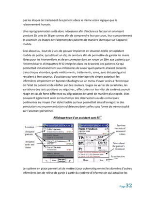 pas les étapes de traitement des patients dans le même ordre logique que le
raisonnement humain.

Une reprogrammation a été donc nécessaire afin d’inclure ce facteur en analysant
pendant 1h près de 38 personnes afin de comprendre leur parcours, leur comportement
et assimiler les étapes de traitement des patients de manière identique sur l’appareil
mobile.

Ceci abouti au bout de 2 ans de pouvoir implanter en situation réelle cet assistant
mobile de poche, qui utilisait un clip de ceinture afin de permettre de garder les mains
libres pour les interventions et de se connecter dans un rayon de 10m aux patients par
l’intermédiaires d’étiquettes RFID intégrées dans les bracelets des patients. Ce qui
permettait instantanément aux infirmières de savoir quels patients étaient présents
dans chaque chambre, quels médicaments, traitements, soins, avec été prodigué et
restaient à être pourvus. L’assistant par une interface très simple autorisait les
infirmières simplement en tapotant du doigts sur un menu d’avoir accès à l’historique
de l’état du patient et de vérifier par des couleurs rouges ou vertes de caractères, les
variations des tests positives ou négatives , effectuées sur leur état de santé et pouvoir
réagir en cas de forte différence ou dégradation de santé de manière plus rapide. Elles
pouvaient également saisir en tout temps des observations ou des remarques
pertinentes au moyen d’un stylet tactile qui leur permettait ainsi d’enregistrer des
annotations ou recommandations ultérieures éventuelles sous forme de mémo stocké
sur l’assistant personnel.

                         Affichage-type d’un assistant sans fil27




Le système en place permettait de mettre à jour automatiquement les données d’autres
infirmières lors de relève de garde à partir du système d’information qui actualise les



                                                                                 Page 32
 