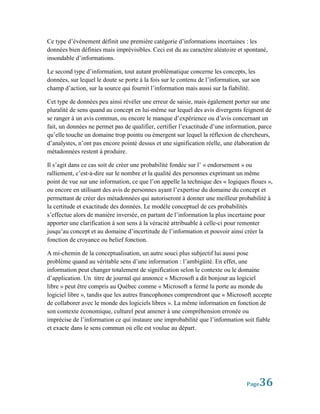 Ce type d’événement définit une première catégorie d’informations incertaines : les
données bien définies mais imprévisibles. Ceci est du au caractère aléatoire et spontané,
insondable d’informations.

Le second type d’information, tout autant problématique concerne les concepts, les
données, sur lequel le doute se porte à la fois sur le contenu de l’information, sur son
champ d’action, sur la source qui fournit l’information mais aussi sur la fiabilité.

Cet type de données peu ainsi révéler une erreur de saisie, mais également porter sur une
pluralité de sens quand au concept en lui-même sur lequel des avis divergents feignent de
se ranger à un avis commun, ou encore le manque d’expérience ou d’avis concernant un
fait, un données ne permet pas de qualifier, certifier l’exactitude d’une information, parce
qu’elle touche un domaine trop pointu ou émergent sur lequel la réflexion de chercheurs,
d’analystes, n’ont pas encore pointé dessus et une signification réelle, une élaboration de
métadonnées restent à produire.

Il s’agit dans ce cas soit de créer une probabilité fondée sur l’ « endorsement » ou
ralliement, c’est-à-dire sur le nombre et la qualité des personnes exprimant un même
point de vue sur une information, ce que l’on appelle la technique des « logiques floues »,
ou encore en utilisant des avis de personnes ayant l’expertise du domaine du concept et
permettant de créer des métadonnées qui autoriseront à donner une meilleur probabilité à
la certitude et exactitude des données. Le modèle conceptuel de ces probabilités
s’effectue alors de manière inversée, en partant de l’information la plus incertaine pour
apporter une clarification à son sens à la véracité attribuable à celle-ci pour remonter
jusqu’au concept et au domaine d’incertitude de l’information et pouvoir ainsi créer la
fonction de croyance ou belief fonction.

A mi-chemin de la conceptualisation, un autre souci plus subjectif lui aussi pose
problème quand au véritable sens d’une information : l’ambigüité. En effet, une
information peut changer totalement de signification selon le contexte ou le domaine
d’application. Un titre de journal qui annonce « Microsoft a dit bonjour au logiciel
libre » peut être compris au Québec comme « Microsoft a fermé la porte au monde du
logiciel libre », tandis que les autres francophones comprendront que « Microsoft accepte
de collaborer avec le monde des logiciels libres ». La même information en fonction de
son contexte économique, culturel peut amener à une compréhension erronée ou
imprécise de l’information ce qui instaure une improbabilité que l’information soit fiable
et exacte dans le sens commun où elle est voulue au départ.




                                                                                  Page 36
 