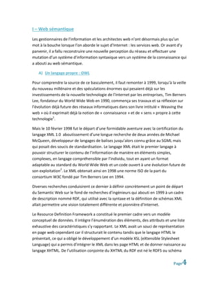 I – Web sémantique
Les gestionnaires de l’information et les architectes web n’ont désormais plus qu’un
mot à la bouche lorsque l’on aborde le sujet d’Internet : les services web. Or avant d’y
parvenir, il a fallu reconstruire une nouvelle perception du réseau et effectuer une
mutation d’un système d’information syntaxique vers un système de la connaissance qui
a abouti au web sémantique.

   A) Un langage propre : OWL

Pour comprendre la source de ce basculement, il faut remonter à 1999, lorsqu’à la veille
du nouveau millénaire et des spéculations énormes qui pesaient déjà sur les
investissements de la nouvelle technologie de l’Internet par les entreprises, Tim Berners
Lee, fondateur du World Wide Web en 1990, commença ses travaux et sa réflexion sur
l’évolution déjà future des réseaux informatiques dans son livre intitulé « Weaving the
web » où il exprimait déjà la notion de « connaissance » et de « sens » propre à cette
technologie1.

Mais le 10 février 1998 fut le départ d’une formidable aventure avec la certification du
langage XML 1.0 aboutissement d’une longue recherche de deux années de Michael
McQueen, développeur de langages de balises jusqu’alors connu grâce au SGML mais
qui posait des soucis de standardisation. Le langage XML était le premier langage à
pouvoir structurer le contenu de l’information de manière en éléments simples,
complexes, en langage compréhensible par l’individu, tout en ayant un format
adaptable au standard du World Wide Web et un code ouvert à une évolution future de
son exploitation2. Le XML obtenait ainsi en 1998 une norme ISO de la part du
consortium W3C fondé par Tim Berners Lee en 1994.

Diverses recherches conduisirent ce dernier à définir concrètement un point de départ
du Semantic Web sur le fond de recherches d’ingénieurs qui abouti en 1999 à un cadre
de description nommé RDF, qui utilisé avec la syntaxe et la définition de schémas XML
allait permettre une vision totalement différente et pionnière d’Internet.

Le Resource Definition Framework a constitué le premier cadre vers un modèle
conceptuel de données. Il intègre l’énumération des éléments, des attributs et une liste
exhaustive des caractéristiques s’y rapportant. Le XML avait un souci de représentation
en page web cependant car il structurait le contenu tandis que le langage HTML le
présentait, ce qui a obligé le développement d’un modèle XSL (eXtensible Stylesheet
Language) qui a permis d’intégrer le XML dans les page HTML et de donner naissance au
langage XHTML. De l’utilisation conjointe du XHTML du RDF est né le RDFS ou schéma

                                                                                 Page   4
 