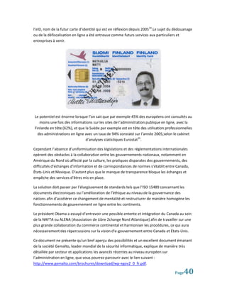 l’eID, nom de la futur carte d’identité qui est en réflexion depuis 200534.Le sujet du dédouanage
ou de la défiscalisation en ligne a été entrevue comme futurs services aux particuliers et
entreprises à venir.




Le potentiel est énorme lorsque l’on sait que par exemple 45% des européens ont consultés au
   moins une fois des informations sur les sites de l’administration publique en ligne, avec la
Finlande en tête (62%), et que la Suède par exemple est en tête des utilisation professionnelles
  des administrations en ligne avec un taux de 94% constaté sur l’année 2005,selon le cabinet
                               d’analyses statistiques Eurostat35.

Cependant l’absence d’uniformisation des législations et des réglementations internationales
opèrent des obstacles à la collaboration entre les gouvernements nationaux, notamment en
Amérique du Nord où affecté par la culture, les pratiques disparates des gouvernements, des
difficultés d’échanges d’information et de correspondances de normes s’établit entre Canada,
États-Unis et Mexique. D’autant plus que le manque de transparence bloque les échanges et
empêche des services d’êtres mis en place.

La solution doit passer par l’élargissement de standards tels que l’ISO 15489 concernant les
documents électroniques ou l’amélioration de l’éthique au niveau de la gouvernance des
nations afin d’accélérer ce changement de mentalité et restructurer de manière homogène les
fonctionnements de gouvernement en ligne entre les continents.

Le président Obama a essayé d’entrevoir une possible entente et intégration du Canada au sein
de la NAFTA ou ALENA (Association de Libre 2change Nord Atlantique) afin de travailler sur une
plus grande collaboration du commerce continental et harmoniser les procédures, ce qui aura
nécessairement des répercussions sur la vision d’e-gouvernement entre Canada et États-Unis.

Ce document ne présente qu’un bref aperçu des possibilités et un excellent document émanant
de la société Gemalto, leader mondial de la sécurité informatique, explique de manière très
détaillée par secteur et applications les avancés récentes au niveau européen sur
l’administration en ligne, que vous pourrez parcourir avec le lien suivant :
http://www.gemalto.com/brochures/download/wp-egov2_0_fr.pdf.

                                                                                      Page  40
 