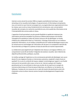 Conclusion


Internet a connu durant les années 1990 un progrès essentiellement technique. Le web
sémantique et les nouvelles technologies, d’e-gouvernement, d’informatique omniprésente,
nous ont montré en quoi Internet convergeait vers un progrès désormais organisationnel à tous
les niveaux, que ce soit au niveau fondamental de la connaissance, avec une perception
nouvelles des concepts et la recherche essentielle du sens, de la qualité des informations et de
l’interopérabilité des services webs en réseau.

L’apparition d’outil permettant une plus grande flexibilité et rapidité de traitement des
informations permet de remodeler les processus d’affaires électroniques et de faciliter
l’émergence de standards et cadres de travaux communs afin de développer un monde
d’affaires plus collaboratif et basé sur l’interaction, l’échange d’information et une meilleure
qualité des informations, et une meilleur compréhension de l’utilité de développer toujours plus
les infrastructure en technologies de l’information afin de parer à la complexité et densité des
flux de données qu’intègres les systèmes et bases de données de manière exponentielle.

La collaboration passe également par l’adaptation des réseaux à une logique d’affaires, à un
comportement social afin de faciliter l’intégration de solutions nouvelles dans l’atteinte des
objectifs professionnelles, publiques, ou privés.

Un meilleur partage de l’expérience sur les connaissances permettra de développer sans aucun
doute d’ici une vingtaine d’années un Internet plus autonome, coopératif, simple d’accès et
qualitatif. En ce sens ils se décisifs de toujours adapter la technologie par rapport à une finalité
commune et non prendre celle-ci pour un but en soi. Internet, quelque soit l’ampleur
grandissante qui lui sera attribuée ne devra pas occulter de nos esprits qu’un progrès du
commerce électronique et d’Internet passe d’abord par une réflexion sur les besoins, les
faiblesses, l’analyses de nos ressources et un cadre de travail et de planification précis afin
d’atteindre ce but et utiliser internet comme tremplin de développement d’opportunités
d’affaires.




                                                                                         Page  41
 