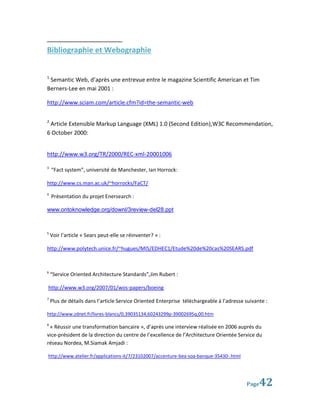 Bibliographie et Webographie


1
 Semantic Web, d’après une entrevue entre le magazine Scientific American et Tim
Berners-Lee en mai 2001 :

http://www.sciam.com/article.cfm?id=the-semantic-web

2
 Article Extensible Markup Language (XML) 1.0 (Second Edition),W3C Recommendation,
6 October 2000:


http://www.w3.org/TR/2000/REC-xml-20001006

3
    “Fact system”, université de Manchester, Ian Horrock:

http://www.cs.man.ac.uk/~horrocks/FaCT/
4
    Présentation du projet Enersearch :

www.ontoknowledge.org/downl/3review-del28.ppt


5
    Voir l’article « Sears peut-elle se réinventer? » :

http://www.polytech.unice.fr/~hugues/MIS/EDHEC1/Etude%20de%20cas%20SEARS.pdf



6
    “Service Oriented Architecture Standards”,Jim Rubert :

http://www.w3.org/2007/01/wos-papers/boeing
7
    Plus de détails dans l’article Service Oriented Enterprise téléchargeable à l’adresse suivante :

http://www.zdnet.fr/livres-blancs/0,39035134,60243299p-39002695q,00.htm
8
 « Réussir une transformation bancaire », d’après une interview réalisée en 2006 auprès du
vice-président de la direction du centre de l’excellence de l’Architecture Orientée Service du
réseau Nordea, M.Siamak Amjadi :

http://www.atelier.fr/applications-it/7/23102007/accenture-bea-soa-banque-35430-.html




                                                                                          Page  42
 