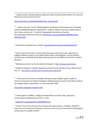 9
   D’après l’article “Swedish Railways Implements JBoss Enterprise SOA Platform For Improved
Performance and Customer Service”:

http://www.jboss.com/pdf/SwedishRailroads_casestudy.pdf

10
    schéma extrait de l’article “Methodology for Development and Employment of Ontology
based Knowledge Management Applications”, rédigé en 2002 par York Sure, Steffen Staab et
Rudi Studer membres de l’ Institut für Angewandte Informatik und Formale
Beschreibungsverfahren aus Karlsruhe: http://lsdis.cs.uga.edu/SemNSF/SIGMOD-Record-
Dec02/Sure.pdf



11
     Présentation du logiciel plus en détails: http://watson.kmi.open.ac.uk/Overview.html



12
  Schéma extrait de l’article « Toward a New Generation of Semantic web Applications »,
rédigé par Mathieu d’Aquin, Enrico Motta, Marta Sabou, Sofia Angeletou, Laurian Gridinoc,
Vanessa Lopez, and Davide Guidi, Open University, paru en mai 2008 sur le site IEEE computer
Electronic.
13
     Information relevée sur le site internet du logiciel : http://protege.stanford.edu
14
 Artificial Intelligence: A Modern Approach by Stuart Russell and Peter Norvig, 1995 Prentice-
Hall, Inc : http://www.cs.berkeley.edu/~russell/aima1e/chapter02.pdf



15
   “A framework for dynamic knowledge exchange among intelligent agents”,publié au
American Association for Artificial Intelligence (AAAI) Symposium Control of the Physical World
by Intelligent Agents, New Orleans, LA, USA, November 1994 :

http://www.cengeloglu.com/pub1.html



16
  « Multi-agents et CORBA », rédigé par Philippe Merle Jean-Marc Geib, Laboratoire
d’Informatique Fondamentale de Lille en France :

: www2.lifl.fr/~merle/papers/95_GANYMEDE.ps.gz

17
     D’après l’article «On the Architectures of Complex Multi-Agent Systems », Huaglory Tianfield *,
Jiang Tian, de l’université de Glasgow en Ecosse et Xin Yao, de l’université de Birmingham
au Royaume-Uni, publié en 2003 :


                                                                                             Page  43
 