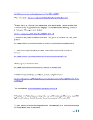http://citeseerx.ist.psu.edu/viewdoc/summary?doi=10.1.1.58.393
18
     Next-link project : http://www-cdr.stanford.edu/html/NextLink/NextLink.html



19
   Schéma extrait de l’article « Traffic Signal Using Smart Agent System », publié en 2008 dans
l’American Journal of Applied Sciences, rédigé par Cheonshik Kim et You-Sik Hong, chercheurs
de l’université d’Anyang en Corée du Sud:

http://www.scipub.org/fulltext/ajas/ajas5111487-1493.pdf
20
 L’avenir de la RFID, centre de recherche public Henri Tudor, paru le 29 novembre 2005 par le journal
Quotidien:

http://www.tudor.lu/cms/henritudor/content.nsf/id/WEBR-7DSGJN?opendocument&language=fr



21
   « RFID, mode d’emploi »,livre blanc, mai 2005, Stéphane Boss,responsable de la distribution
Microsoft :

http://www.logistique.com/image/stock-distribution/Microsoft-Distribution-RFID.pdf



22
     RFID et logistique, site internet ZDnet :

http://www.zdnet.fr/actualites/informatique/0,39040745,39139364,00.htm



23
     RFID, Normes et Standards, Xavier Barras, directeur EPCglobal France :

http://www.tracabilite.org/Media/pdf/documentation/presentations/Salon06/ME1_GS1_Xavier
_BARRAS.pdf



24
     Site internet Atelier : http://www.atelier.fr/article.php?artid=28474



25
  D’après le livre “Ubiquitous computing in the real world: lessons learnt from large scale RFID
deployment”, rédigé par Shin’ichi Konomi et George Roussos, publié le 8 Novembre 2006.



26
  D’après « Group Transport Planning and London Travel Report 2005 », émanant du Transport
for London et de la note 25 précédente.

                                                                                            Page  44
 