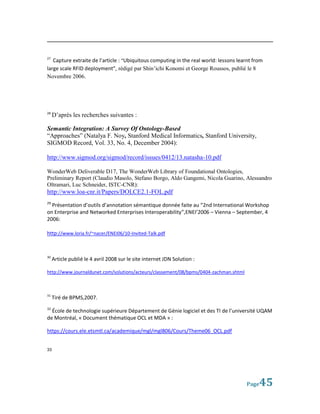 27
   Capture extraite de l’article : “Ubiquitous computing in the real world: lessons learnt from
large scale RFID deployment”, rédigé par Shin’ichi Konomi et George Roussos, publié le 8
Novembre 2006.




28
     D’après les recherches suivantes :

Semantic Integration: A Survey Of Ontology-Based
“Approaches” (Natalya F. Noy, Stanford Medical Informatics, Stanford University,
SIGMOD Record, Vol. 33, No. 4, December 2004):

http://www.sigmod.org/sigmod/record/issues/0412/13.natasha-10.pdf

WonderWeb Deliverable D17, The WonderWeb Library of Foundational Ontologies,
Preliminary Report (Claudio Masolo, Stefano Borgo, Aldo Gangemi, Nicola Guarino, Alessandro
Oltramari, Luc Schneider, ISTC-CNR):
http://www.loa-cnr.it/Papers/DOLCE2.1-FOL.pdf
29
  Présentation d’outils d’annotation sémantique donnée faite au “2nd International Workshop
on Enterprise and Networked Enterprises Interoperability”,ENEI’2006 – Vienna – September, 4
2006:

http://www.loria.fr/~nacer/ENEI06/10-Invited-Talk.pdf



30
     Article publié le 4 avril 2008 sur le site internet JDN Solution :

http://www.journaldunet.com/solutions/acteurs/classement/08/bpms/0404-zachman.shtml



31
     Tiré de BPMS,2007.
32
  École de technologie supérieure Département de Génie logiciel et des TI de l’université UQAM
de Montréal, « Document thématique OCL et MDA » :

https://cours.ele.etsmtl.ca/academique/mgl/mgl806/Cours/Theme06_OCL.pdf


33




                                                                                       Page  45
 