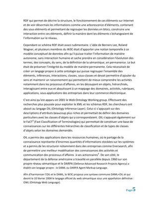 RDF qui permet de décrire la structure, le fonctionnement de ces éléments sur Internet
et de voir désormais les informations comme une arborescence d’éléments, contenant
des sous-éléments et permettant de regrouper les données en blocs, construire une
interaction entre ces éléments, définir la manière dont les éléments s’échangeaient de
l’information sur le réseau.

Cependant ce schéma RDF était assez rudimentaire. L’idée de Berners Lee, Roland
Wagner, et plusieurs membres du W3C était d’apporter une notion temporelle à ce
modèle conceptuel de données afin qu’il puisse traiter l’information de manière
autonome, sans interaction humaine et sache prendre en considération l’évolution des
termes, des concepts, du sens, de la définition de la sémantique, en permanence. Le but
était de préserver l’intégrité du modèle de manière permanente. Cela nécessitait de
créer un langage propre à cette ontologie qui puisse regrouper l’ensemble des
éléments, inférences, interactions, classes, sous-classes et devait permettre d’ajouter du
sens et maintenir un raisonnement qui permettent de mieux comprendre les activités
notamment dans les processus d’affaires, en les découpant en objets, hiérarchisés,
interagissant entre eux et aboutissant à un mappage des domaines, activités, rubriques,
applications, sous-applications des entreprises dans leur commerce électronique.

C’est ainsi qu’est apparu en 2001 le Web Ontology Working group. Effectuant des
recherches plus poussée pour exploiter le XML et les schémas RDF, les chercheurs ont
abouti au langage OIL (Ontology Inference Layer). Celui-ci s’appuyait sur des
descriptions d’attributs beaucoup plus riches et permettait de définir des domaines
particuliers avec les classes d’objets qui y correspondaient. OIL s’appuyait également sur
le FaCT3 (Fast Classification of Terminologies) qui permettait de constituer une base de
connaissances sur les différentes hiérarchies de classification et de types de classes
d’objets selon les domaines demandés.

OIL a permis des applications dans les ressources humaines, où le partage de la
connaissance représente d’énormes quantités d’informations stockées sur les systèmes
et a permis de les structurer notamment dans des entreprises comme Enersearch, afin
de permettre une meilleur modélisation des connaissances des activités et
communication des processus d’affaires à ses actionnaires4. De son côté, le
département de la défense américaine a travaillé en parallèle depuis 1960 sur son
propre réseau sémantique et le DARPA (Defense Advanced Research Projects Agency) a
établit son langage propre : le DAML ou DARPA Agent Markup Language.

Afin d’harmoniser l’OIL et le DAML, le W3C proposa une syntaxe commune DAML+OIL et qui
devint le 10 février 2004 le langage officiel du web sémantique sous une appellation définitive :
OWL (Ontology Web Language).

                                                                                          Page   5
 