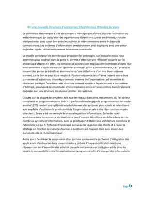 B) Une nouvelle structure d’entreprise : l’Architecture Orientée Services

Le commerce électronique a très vite compris l’avantage que pouvait procurer l’utilisation du
web sémantique, car jusqu’alors les organisations étaient structurées en divisions, chacune
indépendante, sans aucun lien entre les activités ni interconnexions entre les bases de
connaissances. Les systèmes d’informations se retrouvaient ainsi dupliqués, avec une valeur
dégradée, rigide, utilisée uniquement de manière ponctuelle.

Le modèle conceptuel de données que proposent les ontologies, sur lesquelles nous nous
arrêterons plus en détail dans la partie II, permet d’effectuer une réflexion nouvelle sur les
processus d’affaires. En effet, les domaines d’activités sont trop souvent segmentés d’après leur
environnement d’application et les systèmes connectés point à point entre eux. Ceci provoque
souvent des pertes de bénéfices énormes lorsqu’une défaillance d’un des deux systèmes
survient, car le lien ne peut être remplacé. Pour conséquence, les affaires cessent entre deux
partenaires d’activités ou deux départements internes de l’organisation car l’ensemble du
réseau est paralysé. De même cette structure souvent appelée « legacy system » ou système
d’héritage, provoquait des multitudes d’intermédiaires entre certaines entités diamétralement
opposées sur une structure de plusieurs milliers de systèmes.

D’autre part la plupart des systèmes tels que les réseaux bancaires, notamment, du fait de leur
complexité et programmation en COBOLD parfois même (langage de programmation datant des
années 1970) rendent ces systèmes inopérables avec des systèmes plus actuels et ralentissent
voir empêche d’optimiser la productivité de l’organisation et cela a des répercussions auprès
des clients, Sears a été un exemple de mauvaise gestion informatique. Ce leader nord-
américains dans le commerce de détail a cru bon d’investir 60 millions de dollars dans de très
nombreux systèmes d’informations, sans se préoccuper d’établir une architecture commune et
rationnelle, ce qui l’a fortement handicapé au niveau de la gestion des clients et à revoir sa
stratégie en fonction des services fournies à ses clients en magasin mais aussi envers ses
partenaires de la chaîne logistique5.

Autre souci, l’entrée et la suppression d’un système soulevaient le problème d’intégration des
applications d’entreprise dans son architecture globale. Chaque modification avait une
répercussion sur l’ensemble des activités présente sur le réseau et ceci générait de plus des
soucis de compatibilité entre les applications et programmes afin d’échanger des informations.




                                                                                         Page   6
 