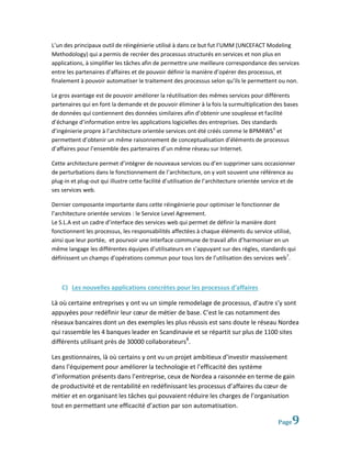 L’un des principaux outil de réingénierie utilisé à dans ce but fut l’UMM (UNCEFACT Modeling
Methodology) qui a permis de recréer des processus structurés en services et non plus en
applications, à simplifier les tâches afin de permettre une meilleure correspondance des services
entre les partenaires d’affaires et de pouvoir définir la manière d’opérer des processus, et
finalement à pouvoir automatiser le traitement des processus selon qu’ils le permettent ou non.

Le gros avantage est de pouvoir améliorer la réutilisation des mêmes services pour différents
partenaires qui en font la demande et de pouvoir éliminer à la fois la surmultiplication des bases
de données qui contiennent des données similaires afin d’obtenir une souplesse et facilité
d’échange d’information entre les applications logicielles des entreprises. Des standards
d’ingénierie propre à l’architecture orientée services ont été créés comme le BPM4WS 6 et
permettent d’obtenir un même raisonnement de conceptualisation d’éléments de processus
d’affaires pour l’ensemble des partenaires d’un même réseau sur Internet.

Cette architecture permet d’intégrer de nouveaux services ou d’en supprimer sans occasionner
de perturbations dans le fonctionnement de l’architecture, on y voit souvent une référence au
plug-in et plug-out qui illustre cette facilité d’utilisation de l’architecture orientée service et de
ses services web.

Dernier composante importante dans cette réingénierie pour optimiser le fonctionner de
l’architecture orientée services : le Service Level Agreement.
Le S.L.A est un cadre d’interface des services web qui permet de définir la manière dont
fonctionnent les processus, les responsabilités affectées à chaque éléments du service utilisé,
ainsi que leur portée, et pourvoir une interface commune de travail afin d’harmoniser en un
même langage les différentes équipes d’utilisateurs en s’appuyant sur des règles, standards qui
définissent un champs d’opérations commun pour tous lors de l’utilisation des services web7.



    C) Les nouvelles applications concrètes pour les processus d’affaires

Là où certaine entreprises y ont vu un simple remodelage de processus, d’autre s’y sont
appuyées pour redéfinir leur cœur de métier de base. C’est le cas notamment des
réseaux bancaires dont un des exemples les plus réussis est sans doute le réseau Nordea
qui rassemble les 4 banques leader en Scandinavie et se répartit sur plus de 1100 sites
différents utilisant près de 30000 collaborateurs8.

Les gestionnaires, là où certains y ont vu un projet ambitieux d’investir massivement
dans l’équipement pour améliorer la technologie et l’efficacité des système
d’information présents dans l’entreprise, ceux de Nordea a raisonnée en terme de gain
de productivité et de rentabilité en redéfinissant les processus d’affaires du cœur de
métier et en organisant les tâches qui pouvaient réduire les charges de l’organisation
tout en permettant une efficacité d’action par son automatisation.

                                                                                              Page   9
 