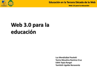 Educación en la Tercera Década de la Web
                                Web 3.0 para la educación




Web 3.0 para la
educación



                   Luz Mendizábal Paoletti
                   Yanira Mesalina Ramírez Cruz
                   Edith Tapia Rangel
                   Yamileth Ugalde Benavente
 