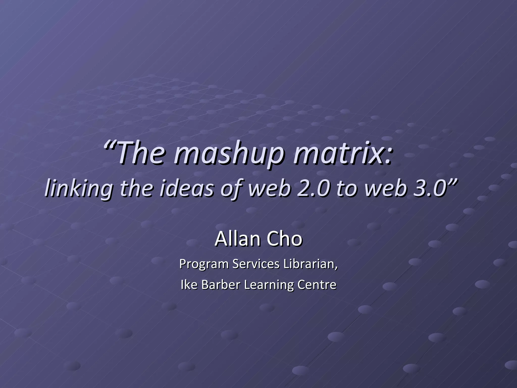 “ The mashup matrix: linking the ideas of web 2.0 to web 3.0” Allan Cho Program Services Librarian, Ike Barber Learning Centre