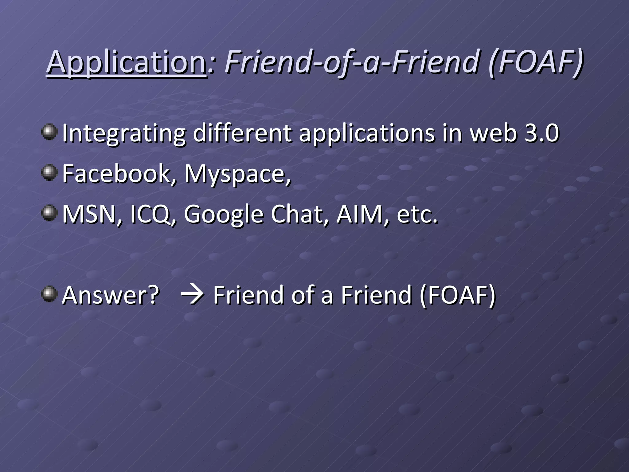 Application : Friend-of-a-Friend (FOAF) Integrating different applications in web 3.0 Facebook, Myspace, MSN, ICQ, Google Chat, AIM, etc. Answer? Friend of a Friend (FOAF)
