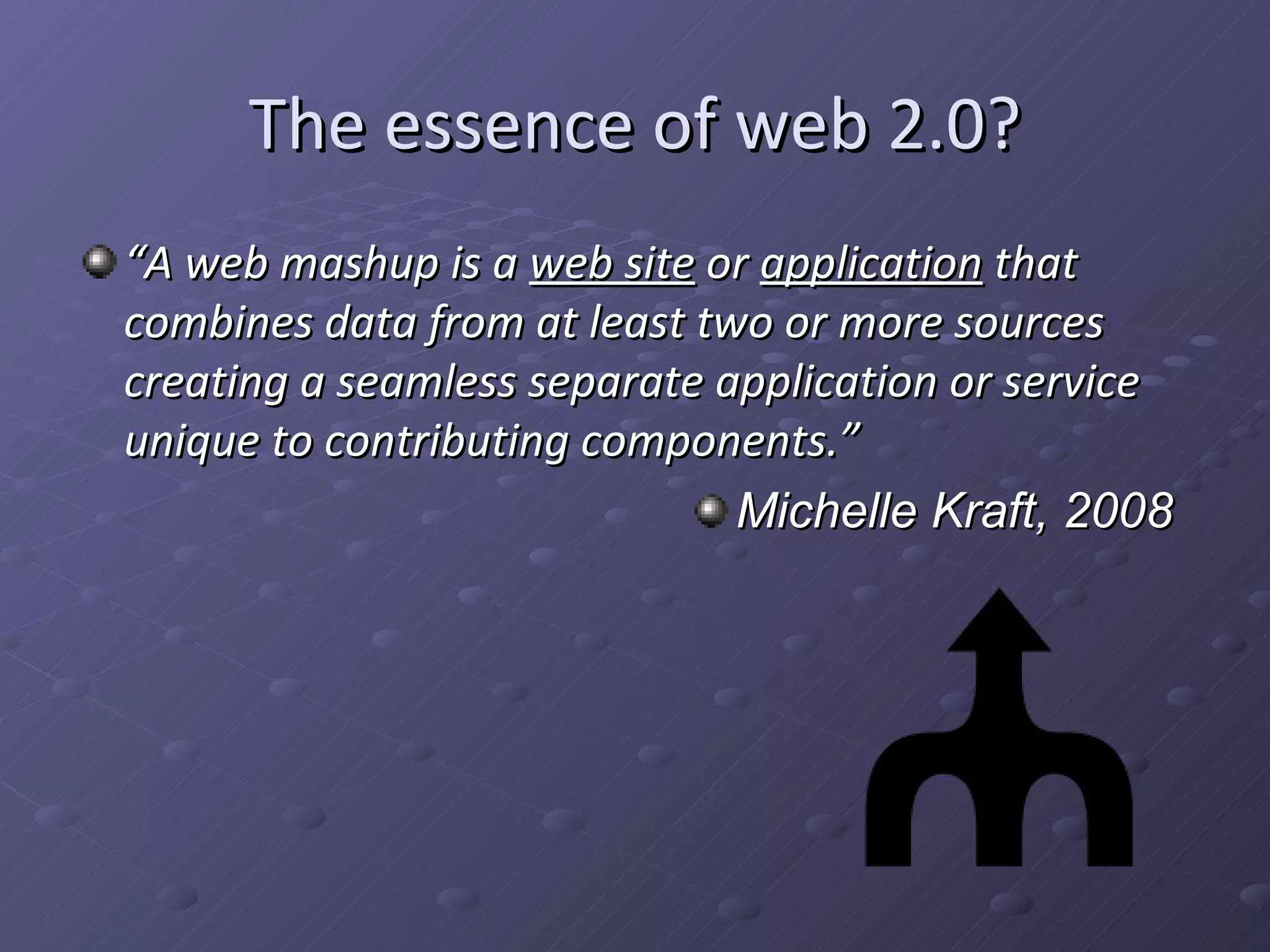 The essence of web 2.0? “ A web mashup is a web site or application that combines data from at least two or more sources creating a seamless separate application or service unique to contributing components.” Michelle Kraft, 2008