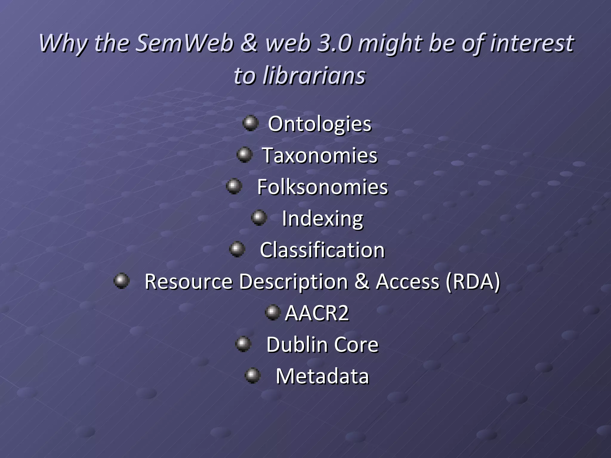 Why the SemWeb & web 3.0 might be of interest to librarians Ontologies Taxonomies Folksonomies Indexing Classification Resource Description & Access (RDA) AACR2 Dublin Core Metadata