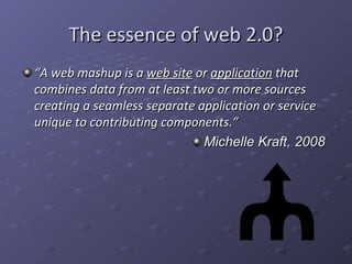 The essence of web 2.0? “ A web mashup is a  web site  or  application  that combines data from at least two or more sources creating a seamless separate application or service unique to contributing components.” Michelle Kraft, 2008 