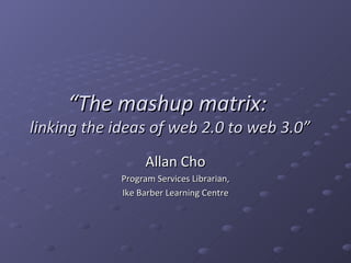 “ The mashup matrix:  linking the ideas of web 2.0 to web 3.0” Allan Cho Program Services Librarian, Ike Barber Learning Centre 