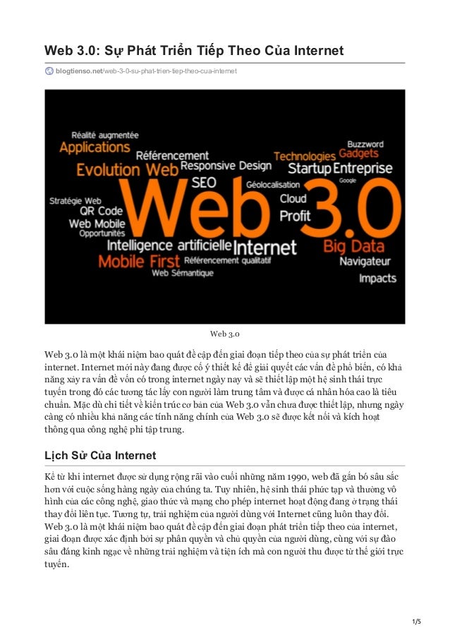 1/5
Web 3.0: Sự Phát Triển Tiếp Theo Của Internet
blogtienso.net/web-3-0-su-phat-trien-tiep-theo-cua-internet
Web 3.0
Web 3.0 là một khái niệm bao quát đề cập đến giai đoạn tiếp theo của sự phát triển của
internet. Internet mới này đang được cố ý thiết kế để giải quyết các vấn đề phổ biến, có khả
năng xảy ra vấn đề vốn có trong internet ngày nay và sẽ thiết lập một hệ sinh thái trực
tuyến trong đó các tương tác lấy con người làm trung tâm và được cá nhân hóa cao là tiêu
chuẩn. Mặc dù chi tiết về kiến trúc cơ bản của Web 3.0 vẫn chưa được thiết lập, nhưng ngày
càng có nhiều khả năng các tính năng chính của Web 3.0 sẽ được kết nối và kích hoạt
thông qua công nghệ phi tập trung.
Lịch Sử Của Internet
Kể từ khi internet được sử dụng rộng rãi vào cuối những năm 1990, web đã gắn bó sâu sắc
hơn với cuộc sống hàng ngày của chúng ta. Tuy nhiên, hệ sinh thái phức tạp và thường vô
hình của các công nghệ, giao thức và mạng cho phép internet hoạt động đang ở trạng thái
thay đổi liên tục. Tương tự, trải nghiệm của người dùng với Internet cũng luôn thay đổi.
Web 3.0 là một khái niệm bao quát đề cập đến giai đoạn phát triển tiếp theo của internet,
giai đoạn được xác định bởi sự phân quyền và chủ quyền của người dùng, cùng với sự đào
sâu đáng kinh ngạc về những trải nghiệm và tiện ích mà con người thu được từ thế giới trực
tuyến.
 