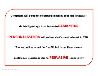 Computers will come to understand meaning (not just language)


       via intelligent agents -- thanks to SEMANTICS.



PERSONALIZATION will deliver what’s most relevant to YOU.

    The web will exist not “on” a PC, but in our lives, as one


   continuous experience due to PERVASIVE connectivity.
 
