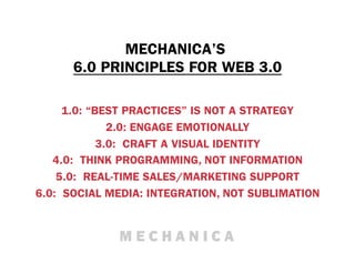 MECHANICA’S
      6.0 PRINCIPLES FOR WEB 3.0

     1.0: “BEST PRACTICES” IS NOT A STRATEGY
              2.0: ENGAGE EMOTIONALLY
            3.0: CRAFT A VISUAL IDENTITY
   4.0: THINK PROGRAMMING, NOT INFORMATION
    5.0: REAL-TIME SALES/MARKETING SUPPORT
6.0: SOCIAL MEDIA: INTEGRATION, NOT SUBLIMATION
 