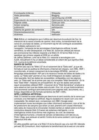Enciclopedia británica                     Wikipedia
Webs personales                            Blogging
evite                                      Upcoming.org o EVDB
Especulación de nombres de dominios        Optimización de los motores de busqueda
Páginas vistas                             Coste por click
Screen scraping                            Servicios web
publicación                                participación
Sistema de gestión de contenidos           wiki
Directorios(taxonomía)                     Etiquetas
stickiness                                 redifusión

Web 3.0 és un neologisme que s'utilitza per descriure la evolució de l’ús i la
interacció de la xarxa a través de camins. Això inclou, la transformació de la
xarxa en una base de dades, un moviment cap fer els continguts accessibles
per múltiples aplicacions non-
navegador, l'empenta de les tecnologies d'intel·ligència artificial, la web
semàntica, la web Geoespacial, o la Web 3D. Sovint és utilitzat pel mercat
per promocionar les millores respecte a la Web 2.0. El terme Web 3.0 va
aparèixer per primera vegada el 2006 en un article
de Jeffrey Zeldman, crític de la Web 2.0 i associat a tecnologies com
AJAX. Actualment hi ha un debat considerable al voltant del que significa Web
3.0, i quina és la definició encertada.
BASES DE DATOS
El primer pas cap a la "Web 3.0" és el naixement de la "Data web", ja que els
formats en què es publica la informació a Internet són dispars, com XML, RDF i
microformats, el recent creixement de la tecnologia SPARQL, permet un
llenguatge estandarditzat i API per a la recerca a través de bases de dades a la
xarxa. La "Data web" permet un nou nivell d'integració de dades i aplicació
inter-operable, fent les dades tan accessibles i enllaçables com les pàgines
web. La "Data web" és el primer pas cap a la completa "Web Semàntica". En la
fase "Data Web", l'objectiu és principalment, fer que les dades estructurats
siguin accessibles utilitzant RDF. L'escenari de la "Web Semàntica" ampliarà la
seva abast en tant que les dades estructurats i fins i tot, el que tradicionalment
s'ha anomenat contingut semi-estructurat (com pàgines web, documents, etc.),
Estigui disponible en els formats semàntics de RDF i OWL.
INTEL·LIGÈNCIA ARTIFICIAL
Web 3.0 també ha estat utilitzada per descriure el camí evolutiu de la xarxa que
condueix a la intel·ligència artificial. Alguns escèptics ho veuen com una visió
inabastable. No obstant això, companyies com IBM i Google estan
implementant noves tecnologies que cullen informació sorprenent, com el fet de
fer prediccions de cançons que seran un èxit, prenent com a base informació
dels webs de música de la Universitat. Existeix també un debat sobre si la força
conductora després Web 3.0 seran els sistemes intel·ligents, o si la
intel·ligència vindrà d'una forma més orgànica, és a dir, de sistemes
d'intel·ligència humana, a través de serveis col·laboratius com del.icio.us,
Flickr i Digg, que extreuen el sentit i l'ordre de la xarxa existent i com la gent
interactua amb ella.
3D
Un altre possible camí per a la Web 3.0 és la direcció cap a la visió 3D, liderada
pel web 3D Consortium. Això implicaria la transformació de la web en una sèrie
 