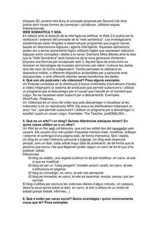 d'espais 3D, portant més lluny el concepte proposat per Second Life Això
podria obrir noves formes de connectar i col·laborar, utilitzant espais
tridimensionals.
WEB SEMANTICA Y SOA
En relació amb la direcció de la intel·ligència artificial, la Web 3.0 podria ser la
realització i extensió del concepte de la "web semàntica". Les investigacions
acadèmiques estan dirigides a desenvolupar programes que puguin raonar,
basats en descripcions lògiques i agents intel·ligents. Aquestes aplicacions,
poden dur a terme raonaments lògics utilitzant regles que expressen relacions
lògiques entre conceptes i dades a la xarxa. Sramana Mitra difereix amb la idea
que la "Web Semàntica" serà l'essència de la nova generació d'Internet i
proposa una fórmula per encapsular web 3. Aquest tipus de evolucions es
recolzen en tecnologies de trucades asíncrones per rebre i incloure les dades
dins del visor de forma independent. També permeten la utilització en
dispositius mòbils, o diferents dispositius accessibles per a persones amb
discapacitats, o amb diferents idiomes sense transformar les dades.
4. Què son els podcasts i els videocast? Posa alguns exemples.
Un Podcast consisteix en la distribució d’arxius multimèdia (normalment d’àudio
o vídeo) mitjançant un sistema de sindicació que permeti subscriure’s i utilitzar
un programa que el descarregui per a l’usuari que l’escolti en el moment que
vulgui. No se necessari estar subscrit per a descarrera’ls. Exemples:
WordTube, Podpress...
Un Videocast és un arxiu de vídeo que pots descarregar o visualitzar al teu
ordenador o en un reproductor MP4. Els arxius es distribueixen mitjançant un
arxiu “rss”, que permeti subscriure’t i utilitzar un programa per a descarrega’l o
escolta’l quant un usuari vulgui. Exemples: The Teacher, podENGLISH....

5. Què es un wiki? I un blog? Quines diferències bàsiques tenen? En
quins casos utilitzo un o un altre?
Un Wiki és un lloc web col·laboratiu, que pot ser editat des del navegador pels
usuaris. Els usuaris d'un wiki poden d'aquesta manera crear, modificar, enllaçar
i esborrar el contingut d'una pàgina web, de forma interactiva, fàcil i ràpida.
Un blog és un diari interactiu personal a Internet. Un blog està dissenyat
perquè, com un diari, cada article tingui data de publicació, de tal forma que la
persona que escriu i les que llegeixen poden seguir un camí de tot el que s'ha
publicat i editat.
Diferencies:
    -El blog es estàtic, una vegada publicat no és pot modificar, en canvi, el wiki
        si que es modificar.
    -El blog sol ser un “Llarg pergamí” (s’estén amunt i avall), en canvi, el wiki
        s’estructura en pàgines.
    -El blog es cronològic, en canvi, el wiki red atemporal.
    -El blog es immediat, en canvi, el wiki es examinat, revisat, canvia i pot ser
        canviat.
El blog s’utilitza per escriure les vivències diàries d’algun individu, on cadascú
deixa la seva opinió sobre el diari, en canvi, el wiki s’utilitza en un àmbit de
treball (penjar treball, informes...)

6. Què s’entén per xarxa social? Quins avantatges i quins inconvenients
creus que té? Posa exemples.
 