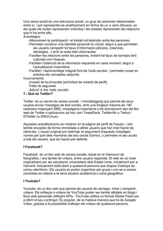 Una xarxa social és una estructura social, un grup de persones relacionades
entre sí, i pot representar-se analíticament en forma de un a varis dibuixos, en
els quals els nodes representen individus i les arestes representen les relacions
que hi ha entre ells.
Avantatges:
    -Afavoreixen la participació i el treball col·laboratiu entre les persones.
    -Permeten construir una identitat personal i/o virtual, degut a que permeten
        als usuaris compartir tot tipus d’informació (aficions, creences,
        ideologies...) amb la resta dels cibernautes.
    -Faciliten les relacions entre les persones, evitant tot tipus de barrejes tant
        culturals com físiques.
    -Faciliten l’obtenció de la informació requerida en cada moment, degut a
        l’actualització instantània.
    -Faciliten l’aprenentatge integral fora de l’aula escolar, i permeten posar en
        pràctica els conceptes adquirits.
Inconvenients:
    -Invasió de la privacitat (sol·licitud de creació de perfil)
    -Falta de seguretat
    -Adició a les reds socials
7.- Què és Twitter?

Twitter: és un servei de xarxes socials i microblogging que permet als seus
usuaris enviar missatges de text només, amb una longitud màxima de 140
caràcters mitjançant SMS, missatgeria instantània o bé directament des del lloc
web de Twitter o aplicacions ad hoc com TweetDeck, Twitterrific o Twitux i
GTwitter (a GNU/Linux).

Aquestes actualitzacions es mostren en la pàgina de perfil de l'usuari, i són
també enviades de forma immediata a altres usuaris que han triat l'opció de
rebre-les. L'usuari original pot restringir el seguiment d'aquests missatges
només per part dels membres del seu cercle d'amics, o permetre el seu accés
a tots els usuaris, que és l'opció per defecte.

I Facebook?

Facebook és un lloc web de xarxes socials, basat en el intercanvi de
fotografies, i ara també de vídeos, entre usuaris registrats. El web es va crear
originalment per als estudiants universitaris dels Estats Units, inicialment per a
Harvard. Actualment està obert a qualsevol persona que disposi d'adreça de
correu electrònic. Els usuaris es poden organitzar per grups i unir-se a xarxes
concretes en relació a la seva situació acadèmica o zona geogràfica.

I Youtube?

Youtube: és un lloc web que permet als usuaris de carregar, mirar i compartir
vídeos. Els enllaços a vídeos de YouTube poden ser també allotjats en blogs i
llocs web personals utilitzant APIs . YouTube utilitza un format Adobe Flash per
a oferir el seu contingut. És popular, de la mateixa manera que ho és Googlw
Vídeo, gràcies a la possibilitat d'allotjar els vídeos de qualsevol persona.
 