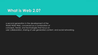 What is Web 2.0?
a second generation in the development of the
World Wide Web, conceived as a combination of
concepts, trends, and technologies that focus on
user collaboration, sharing of user generated content, and social networking.
 