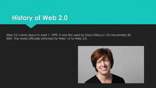 History of Web 2.0
Web 2.0 came about in April 1, 1999. It was first used by Darci DiNucci. On November 20,
2001, the world officially switched for Web 1.0 to Web 2.0.
 