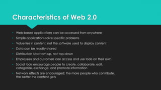 Characteristics of Web 2.0
• Web-based applications can be accessed from anywhere
• Simple applications solve specific problems
• Value lies in content, not the software used to display content
• Data can be readily shared
• Distribution is bottom-up, not top-down
• Employees and customers can access and use tools on their own
• Social tools encourage people to create, collaborate, edit,
categorize, exchange, and promote information
• Network effects are encouraged; the more people who contribute,
the better the content gets
 