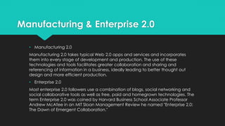 Manufacturing & Enterprise 2.0
• Manufacturing 2.0
Manufacturing 2.0 takes typical Web 2.0 apps and services and incorporates
them into every stage of development and production. The use of these
technologies and tools facilitates greater collaboration and sharing and
referencing of information in a business, ideally leading to better thought out
design and more efficient production.
• Enterprise 2.0
Most enterprise 2.0 followers use a combination of blogs, social networking and
social collaborative tools as well as free, paid and homegrown technologies. The
term Enterprise 2.0 was coined by Harvard Business School Associate Professor
Andrew McAfee in an MIT Sloan Management Review he named "Enterprise 2.0:
The Dawn of Emergent Collaboration."
 