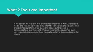 What 2 Tools are Important
In my opinion the two tools that are the most important in Web 2.0 are social
media and wikis. Social media is important became everyone has some kind
of social media platform. It’s a quick and easy way for people to
communicate all over the world. Wikis are important because it’s a quick
way to contain information without having to go to the library and search for
a book.
 
